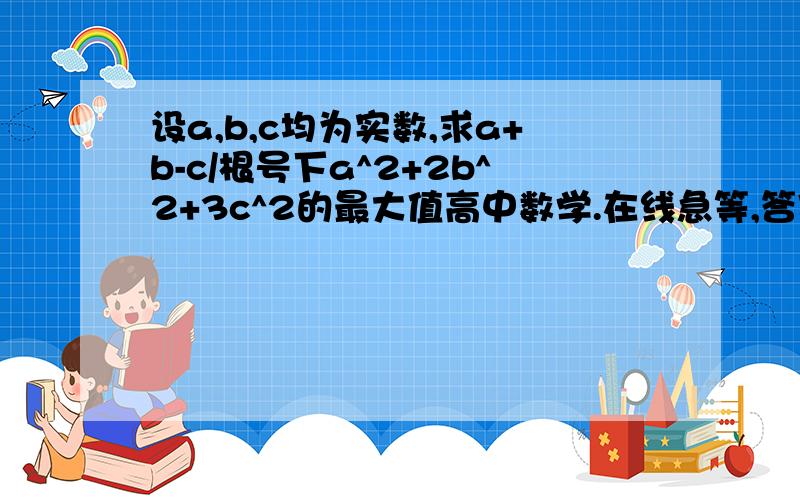 设a,b,c均为实数,求a+b-c/根号下a^2+2b^2+3c^2的最大值高中数学.在线急等,答案好马上给分,要详细过程