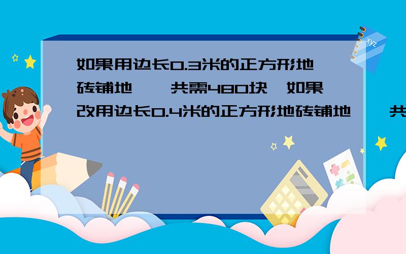 如果用边长0.3米的正方形地砖铺地,一共需480块,如果改用边长0.4米的正方形地砖铺地,一共需要多少块?