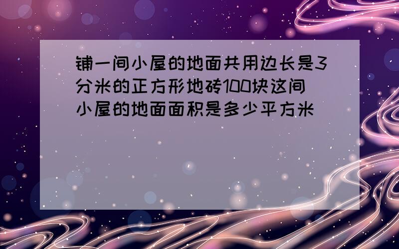 铺一间小屋的地面共用边长是3分米的正方形地砖100块这间小屋的地面面积是多少平方米