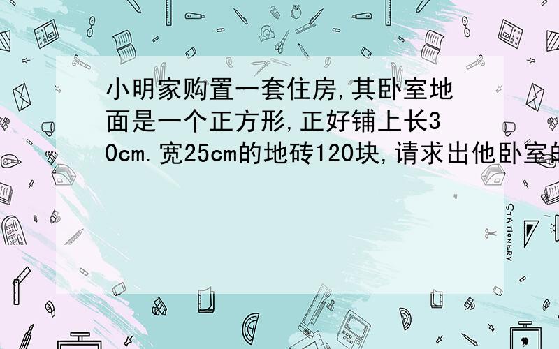 小明家购置一套住房,其卧室地面是一个正方形,正好铺上长30cm.宽25cm的地砖120块,请求出他卧室的边长是