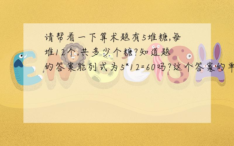 请帮看一下算术题有5堆糖,每堆12个,共多少个糖?知道题的答案能列式为5*12=60吗?这个答案的单位应该是个还是堆?