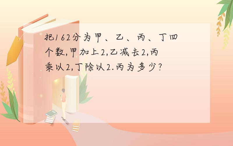 把162分为甲、乙、丙、丁四个数,甲加上2,乙减去2,丙乘以2,丁除以2.丙为多少?