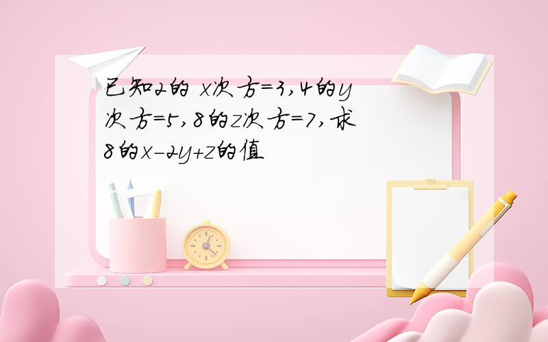 已知2的 x次方=3,4的y次方=5,8的z次方=7,求8的x-2y+z的值