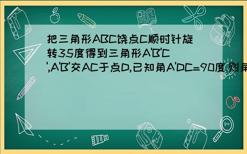 把三角形ABC饶点C顺时针旋转35度得到三角形A'B'C',A'B'交AC于点D,已知角A'DC=90度,则角A=_____.