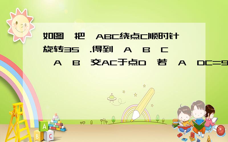 如图,把△ABC绕点C顺时针旋转35°.得到△A'B'C,A'B'交AC于点D,若∠A'DC=90°,则∠A等于多少度,怎么如图,把△ABC绕点C顺时针旋转35°.得到△A'B'C,A'B'交AC于点D,若∠A'DC=90°,则∠A等于多少