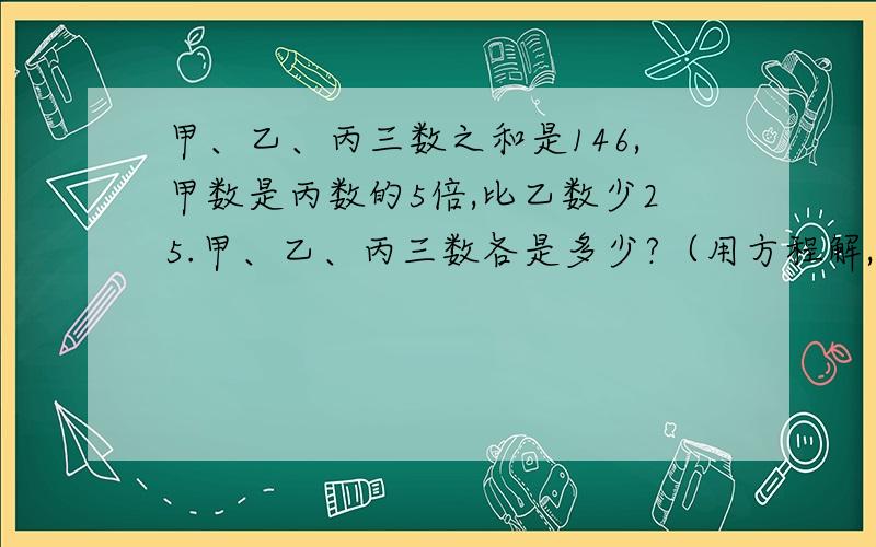 甲、乙、丙三数之和是146,甲数是丙数的5倍,比乙数少25.甲、乙、丙三数各是多少?（用方程解,