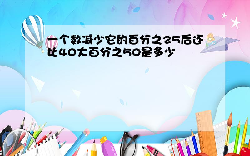 一个数减少它的百分之25后还比40大百分之50是多少