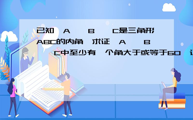 已知∠A,∠B,∠C是三角形ABC的内角,求证∠A,∠B,∠C中至少有一个角大于或等于60°证明：假设所求证的结论不成立.我写∠A=60° ∠B＜60° ∠C小于60°可以吗