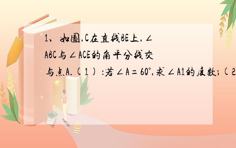 1、如图,C在直线BE上,∠ABC与∠ACE的角平分线交与点A.(1) ：若∠A=60°,求∠A1的度数；(2) ：若∠A=β,求∠A1的度数；(3) ：在（2）的条件下,若再作∠A1BE、∠A1CE的平分线,交与A2；再作∠A2BE、∠A2CE