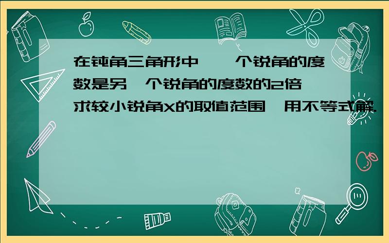 在钝角三角形中,一个锐角的度数是另一个锐角的度数的2倍,求较小锐角X的取值范围,用不等式解.