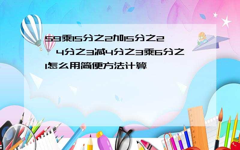 59乘15分之2加15分之2,4分之3减4分之3乘6分之1怎么用简便方法计算