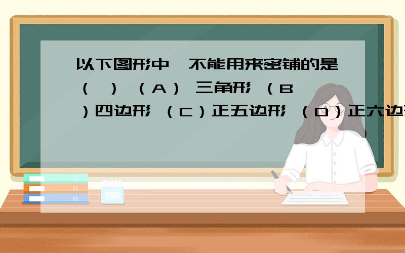 以下图形中,不能用来密铺的是（ ） （A） 三角形 （B）四边形 （C）正五边形 （D）正六边形