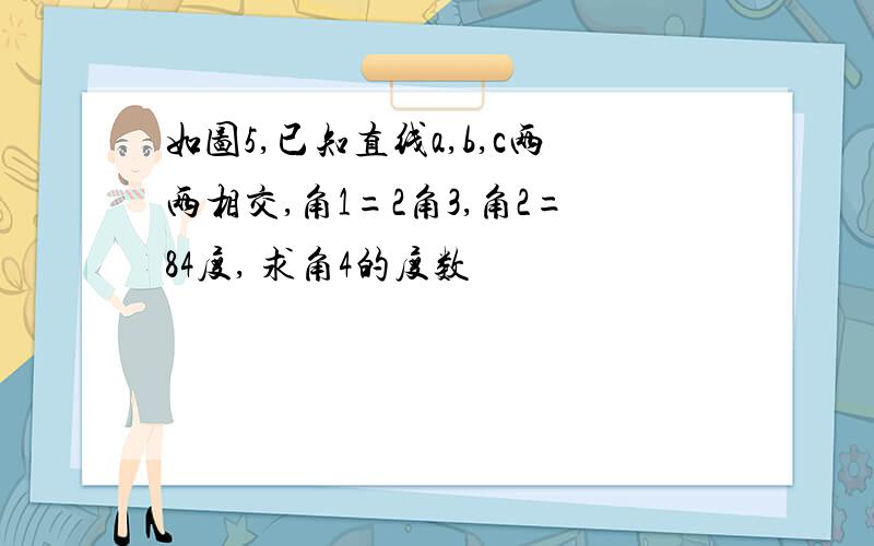 如图5,已知直线a,b,c两两相交,角1=2角3,角2=84度, 求角4的度数