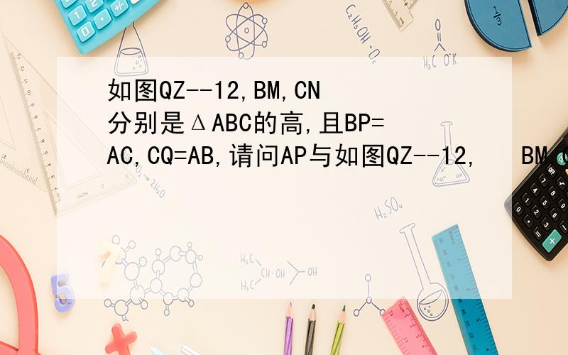 如图QZ--12,BM,CN分别是ΔABC的高,且BP=AC,CQ=AB,请问AP与如图QZ--12,   BM,CN分别是ΔABC的高,且BP=AC,  CQ=AB,  请问AP与AQ有什么关系?并说明理由.