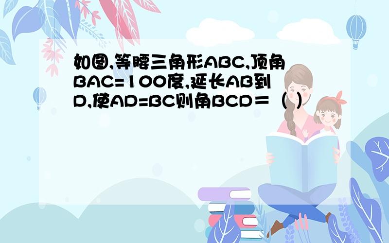 如图,等腰三角形ABC,顶角BAC=100度,延长AB到D,使AD=BC则角BCD＝（ ）