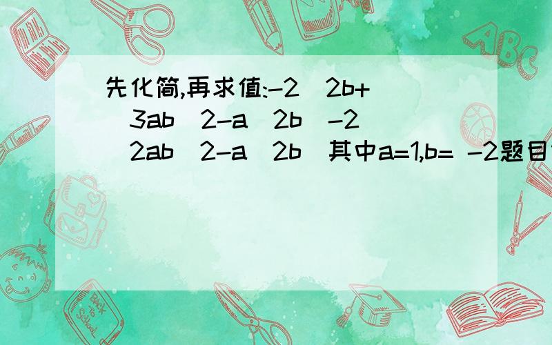 先化简,再求值:-2^2b+(3ab^2-a^2b)-2(2ab^2-a^2b)其中a=1,b= -2题目错了2^2b+(3ab^2-a^2b)-2(2ab^2-a^2b)其中a=1,b= -2