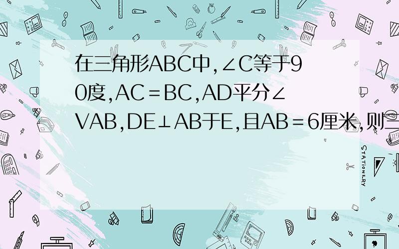 在三角形ABC中,∠C等于90度,AC＝BC,AD平分∠VAB,DE⊥AB于E,且AB＝6厘米,则三角形DEB的周长为＿＿＿＿＿在三角形ABC中，∠C等于90度，AC＝BC，AD平分∠CAB，DE⊥AB于E，且AB＝6厘米，则三角形DEB的周长