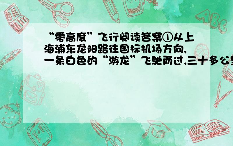 “零高度”飞行阅读答案①从上海浦东龙阳路往国标机场方向,一条白色的“游龙”飞驰而过,三十多公里的路程仅用了短短的六七分钟时间,风驰电掣般的速度令人折服、赞叹.这就是创造了吉