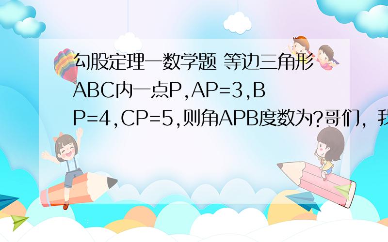 勾股定理一数学题 等边三角形ABC内一点P,AP=3,BP=4,CP=5,则角APB度数为?哥们，我问的是角APB的度数．况且角APB不等于角BPC不等于角CPA