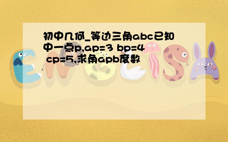 初中几何_等边三角abc已知中一点p,ap=3 bp=4 cp=5,求角apb度数