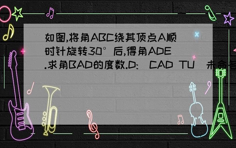 如图,将角ABC绕其顶点A顺时针旋转30°后,得角ADE.求角BAD的度数.D:\CAD TU\未命名.bmp