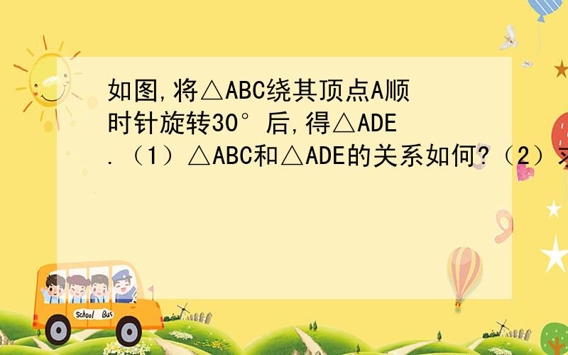 如图,将△ABC绕其顶点A顺时针旋转30°后,得△ADE.（1）△ABC和△ADE的关系如何?（2）求∠BAD的度数；（3）若△ABC中AC=3,∠C=60°,求AE的长和∠E的度数. 用∵ ∴的格式写,书写正确,..