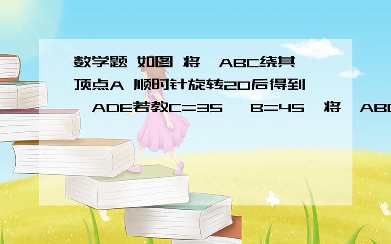 数学题 如图 将△ABC绕其顶点A 顺时针旋转20后得到△ADE若教C=35 ∠B=45  将△ABC绕顶点A顺时针旋转多少度时,点E、A、B在同一条直线上