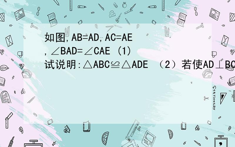 如图,AB=AD,AC=AE,∠BAD=∠CAE (1)试说明:△ABC≌△ADE （2）若使AD⊥BC,AF⊥DE,垂足为E、F.如图,AB=AD,AC=AE,∠BAD=∠CAE (1)试说明:△ABC≌△ADE （2）若使AD⊥BC,AF⊥DE,垂足为E、F.试说明AE=AF.（3）如果BC与DE交