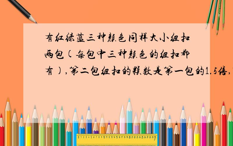 有红绿蓝三种颜色同样大小纽扣两包(每包中三种颜色的纽扣都有),第二包纽扣的颗数是第一包的1.5倍,第一包里红纽扣占百分之二十,第二包里蓝纽扣占百分之四十五,第一包绿纽扣所占百分数