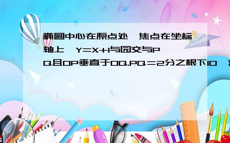 椭圆中心在原点处,焦点在坐标轴上,Y=X+1与园交与P、Q且OP垂直于OQ.PQ＝2分之根下10,求椭圆方程