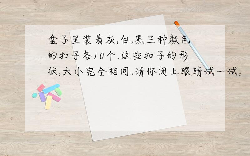 盒子里装着灰,白,黑三种颜色的扣子各10个.这些扣子的形状,大小完全相同.请你闭上眼睛试一试：至少从盒子里拿出多少个扣子,才能保证有3个或3个以上颜色相同的扣子.