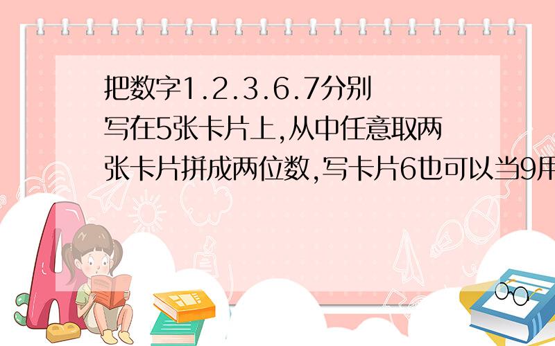 把数字1.2.3.6.7分别写在5张卡片上,从中任意取两张卡片拼成两位数,写卡片6也可以当9用