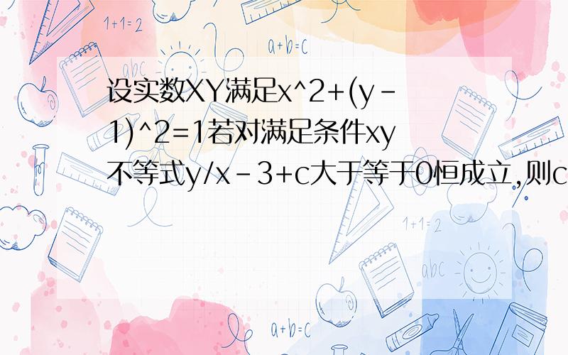 设实数XY满足x^2+(y-1)^2=1若对满足条件xy不等式y/x-3+c大于等于0恒成立,则c的取值范围