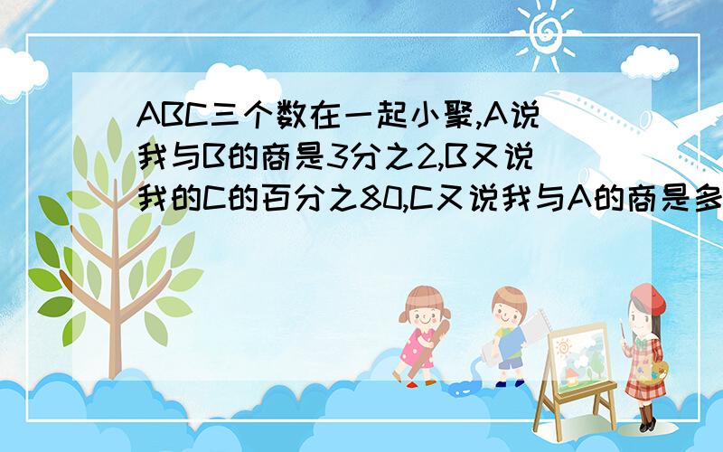 ABC三个数在一起小聚,A说我与B的商是3分之2,B又说我的C的百分之80,C又说我与A的商是多少?你知道这三个数中谁最大吗?请帮解一下最好加注解为什么.