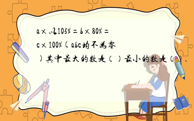 a×以105%=b×80%=c×100%(abc均不为零)其中最大的数是（）最小的数是（）.