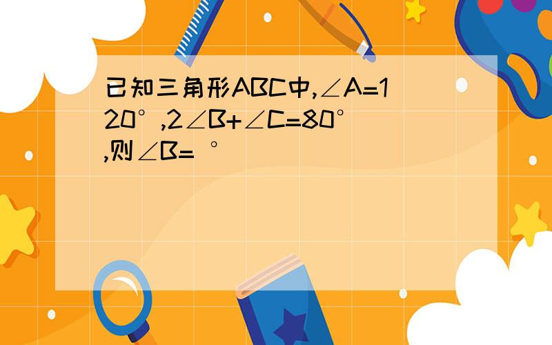 已知三角形ABC中,∠A=120°,2∠B+∠C=80°,则∠B= °