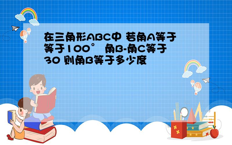 在三角形ABC中 若角A等于等于100° 角B-角C等于30 则角B等于多少度