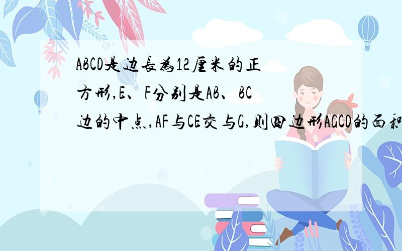 ABCD是边长为12厘米的正方形,E、F分别是AB、BC边的中点,AF与CE交与G,则四边形AGCD的面积是多少平方厘