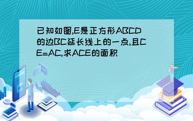 已知如图,E是正方形ABCD的边BC延长线上的一点,且CE=AC,求ACE的面积