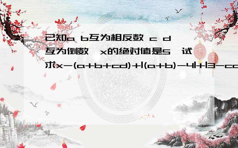 已知a b互为相反数 c d互为倒数,x的绝对值是5,试求x-(a+b+cd)+|(a+b)-4|+|3-cd|的值