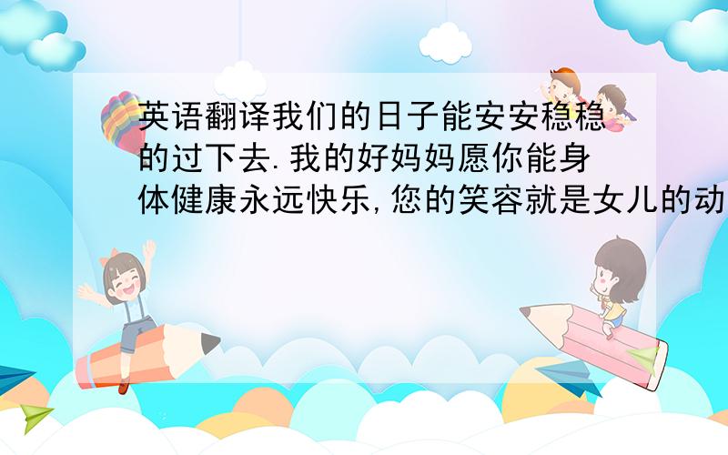 英语翻译我们的日子能安安稳稳的过下去.我的好妈妈愿你能身体健康永远快乐,您的笑容就是女儿的动力.