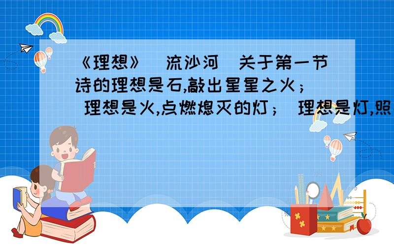 《理想》（流沙河）关于第一节诗的理想是石,敲出星星之火； 理想是火,点燃熄灭的灯； 理想是灯,照亮前行的路； 理想是路,引你走向黎明.诗中有四个比喻,喻意是什么?请简要分析!.