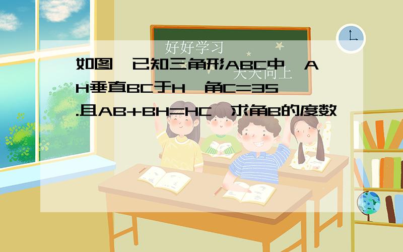 如图,已知三角形ABC中,AH垂直BC于H,角C=35°.且AB+BH=HC,求角B的度数