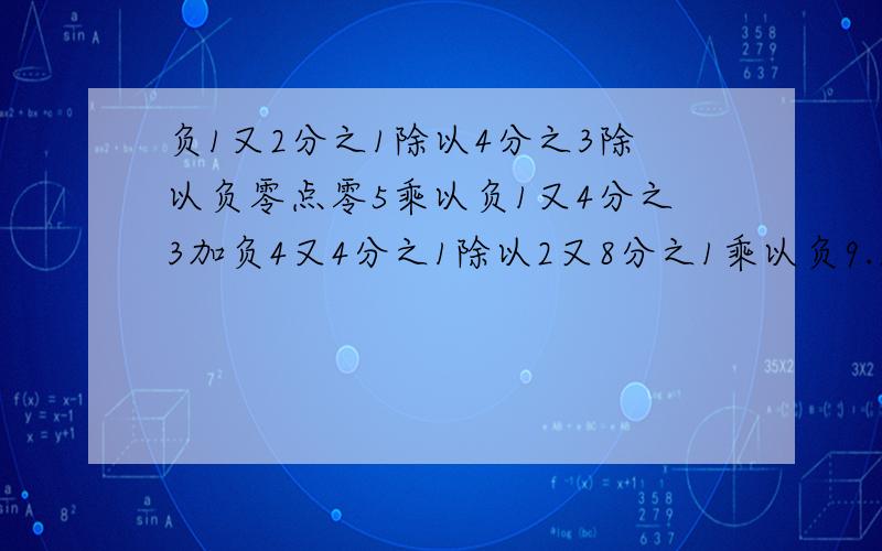 负1又2分之1除以4分之3除以负零点零5乘以负1又4分之3加负4又4分之1除以2又8分之1乘以负9.求最后等于多少