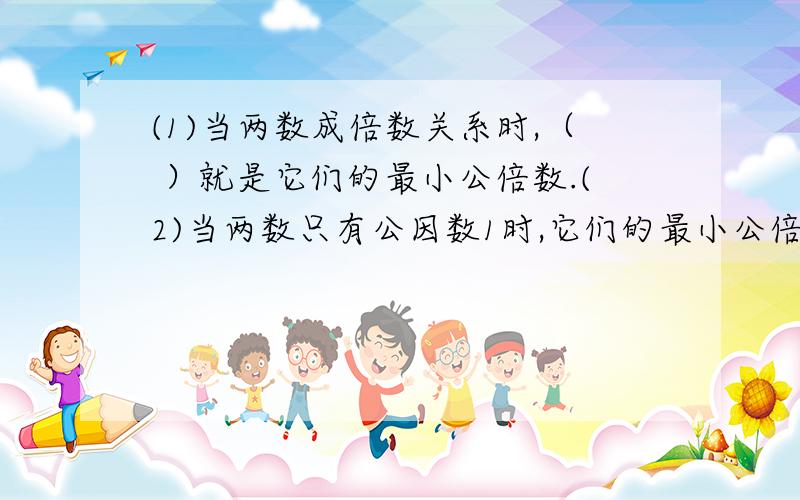 (1)当两数成倍数关系时,（ ）就是它们的最小公倍数.(2)当两数只有公因数1时,它们的最小公倍数是（ ）