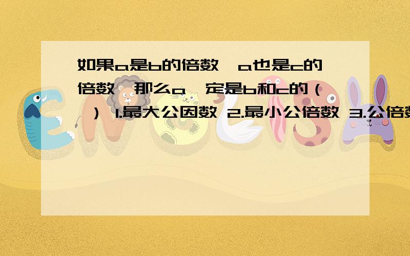 如果a是b的倍数,a也是c的倍数,那么a一定是b和c的（ ） 1.最大公因数 2.最小公倍数 3.公倍数