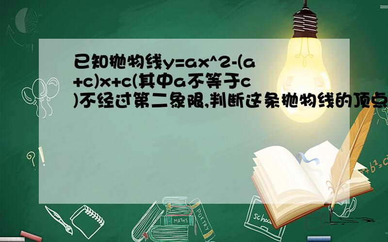 已知抛物线y=ax^2-(a+c)x+c(其中a不等于c)不经过第二象限,判断这条抛物线的顶点所在的象限,