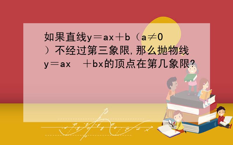 如果直线y＝ax＋b（a≠0）不经过第三象限,那么抛物线y＝ax²＋bx的顶点在第几象限?