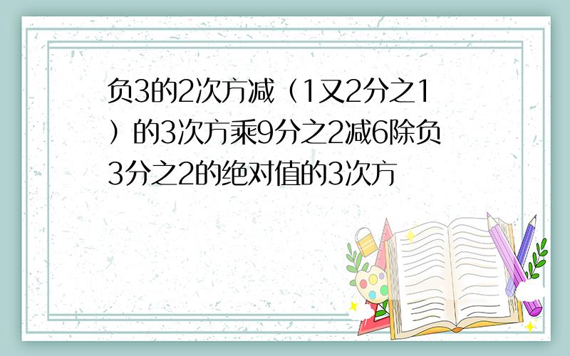 负3的2次方减（1又2分之1）的3次方乘9分之2减6除负3分之2的绝对值的3次方