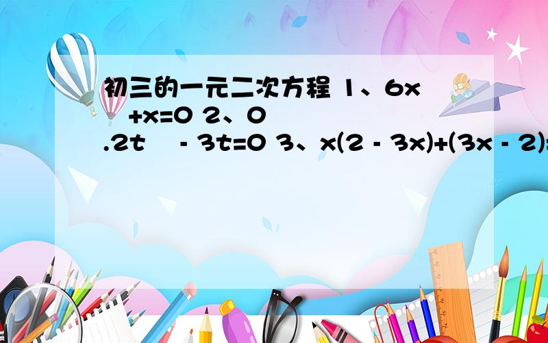 初三的一元二次方程 1、6x²+x=0 2、0.2t² - 3t=0 3、x(2 - 3x)+(3x - 2)=01、6x²+x=02、0.2t² - 3t=03、x(2 - 3x)+(3x - 2)=0 4、3（x - 5)²=x² - 25